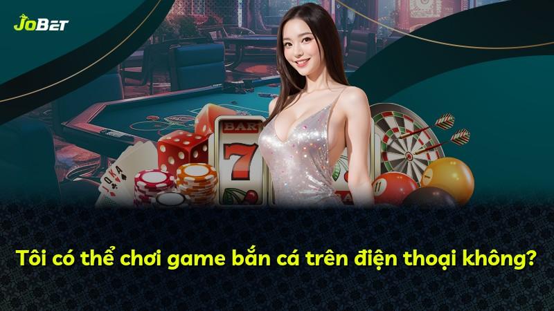 Tôi có thể chơi game bắn cá trên điện thoại không?